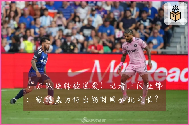 广东队逆转被逆袭！记者三问杜锋：张皓嘉为何出场时间如此之长？