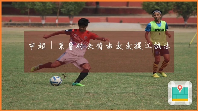 中超｜京鲁对决将由麦麦提江执法