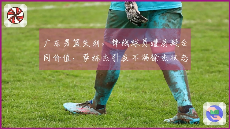 广东男篮失利，锋线球员遭质疑合同价值，萨林杰引发不满徐杰状态堪忧