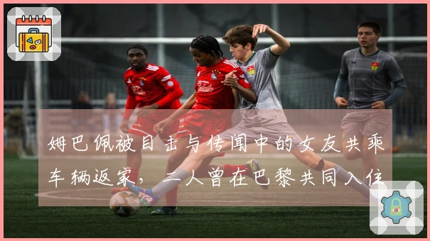 姆巴佩被目击与传闻中的女友共乘车辆返家，二人曾在巴黎共同入住奢华酒店。