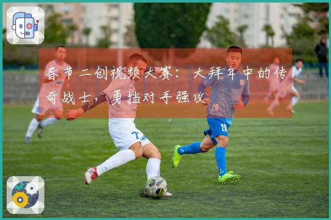 春节二创视频大赛：大拜年中的传奇战士，勇挡对手强攻