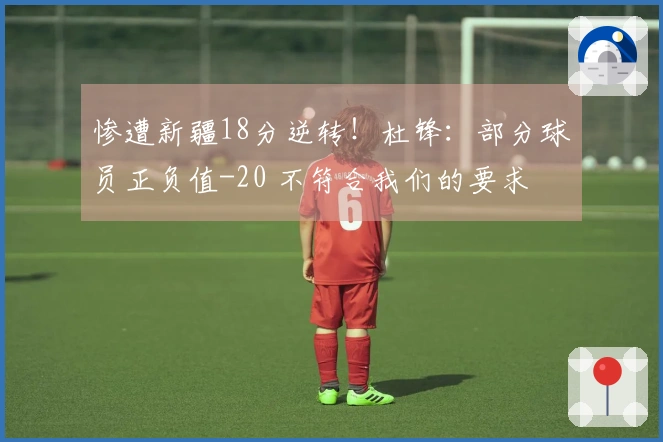 惨遭新疆18分逆转！杜锋：部分球员正负值-20 不符合我们的要求