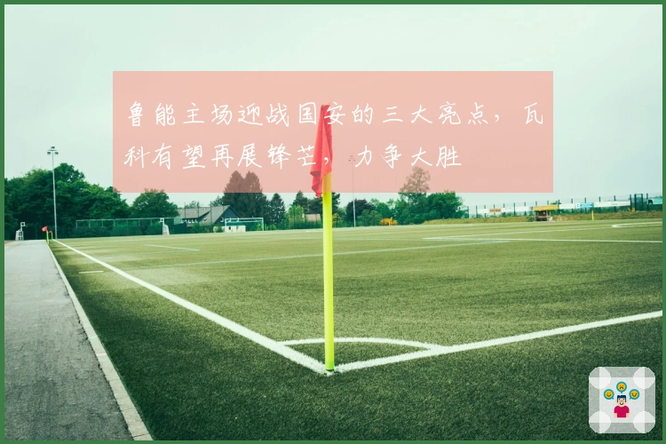鲁能主场迎战国安的三大亮点，瓦科有望再展锋芒，力争大胜
