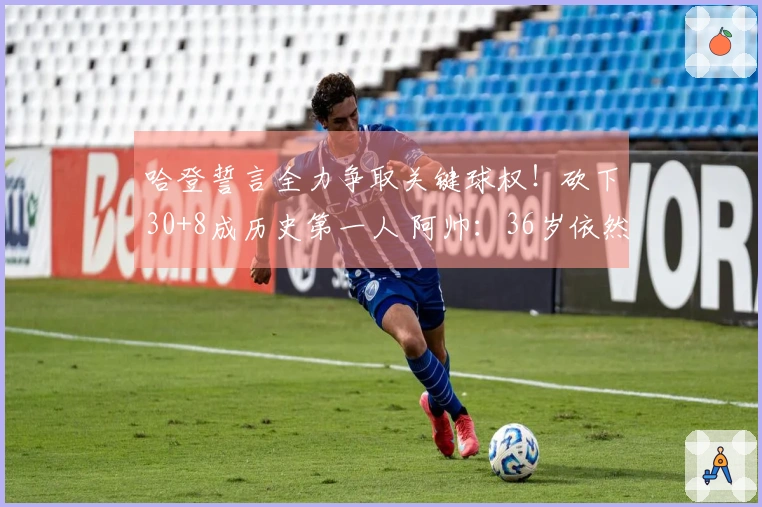 哈登誓言全力争取关键球权！砍下30+8成历史第一人 阿帅：36岁依然处于巅峰状态