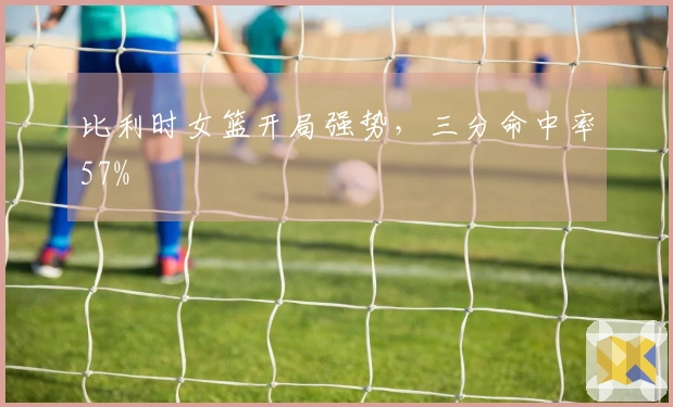 比利时女篮开局强势，三分命中率57%