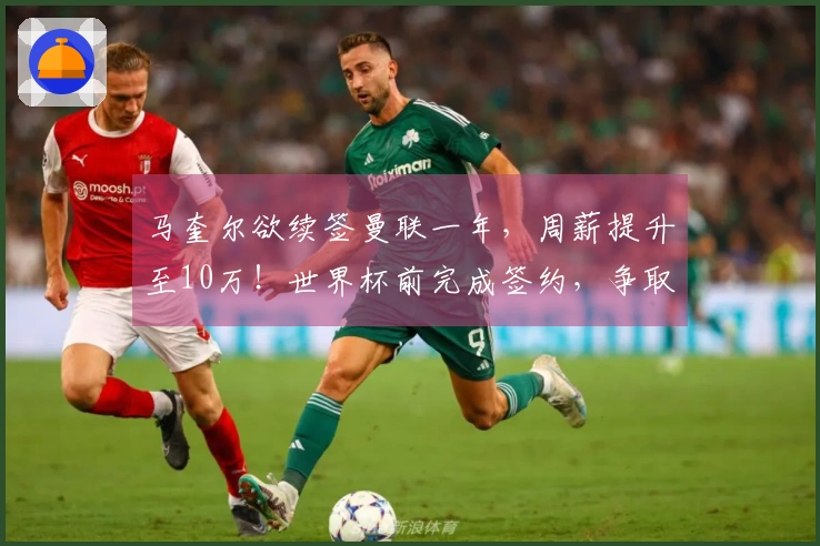 马奎尔欲续签曼联一年，周薪提升至10万！世界杯前完成签约，争取进入国家队上诉。