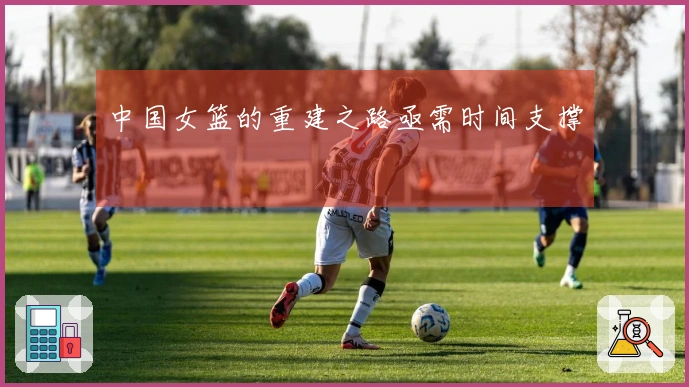 中国女篮的重建之路亟需时间支撑