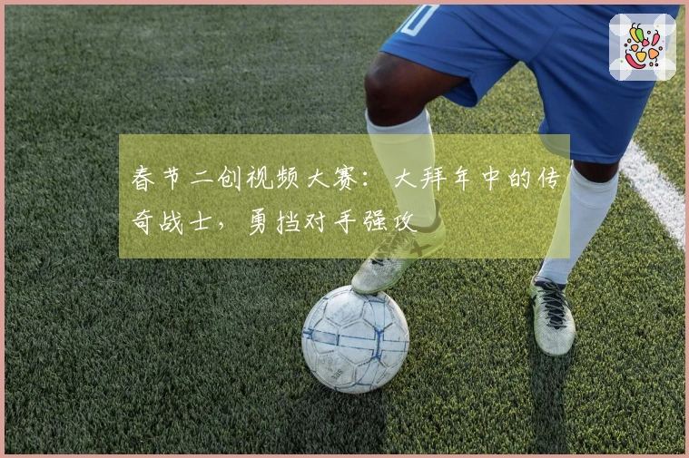 春节二创视频大赛：大拜年中的传奇战士，勇挡对手强攻