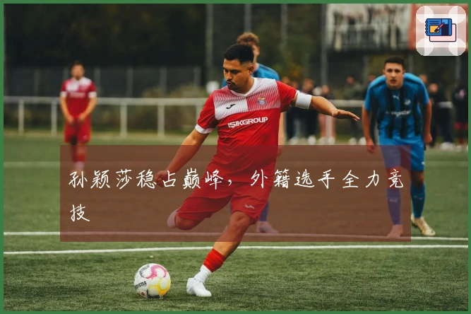孙颖莎稳占巅峰，外籍选手全力竞技