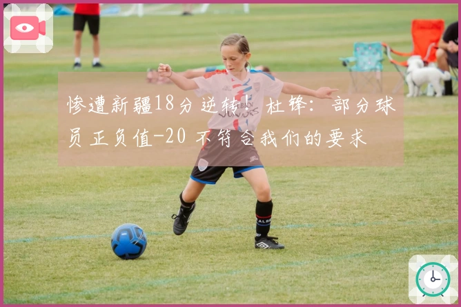 惨遭新疆18分逆转！杜锋：部分球员正负值-20 不符合我们的要求