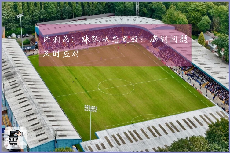 许利民：球队状态良好，遇到问题及时应对
