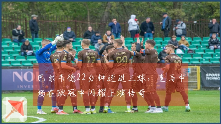 巴尔韦德22分钟连进三球，皇马中场在欧冠中闪耀上演传奇