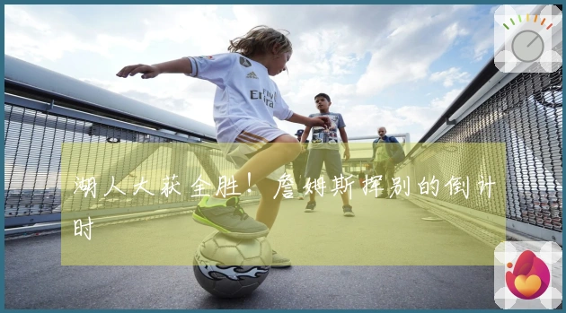 湖人大获全胜！詹姆斯挥别的倒计时