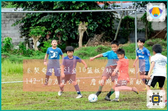 东契奇砍下51分10篮板9助攻，湖人142-130力克公牛，詹姆斯复出贡献18分7篮板！