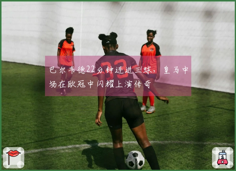 巴尔韦德22分钟连进三球，皇马中场在欧冠中闪耀上演传奇