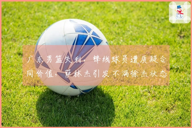 广东男篮失利，锋线球员遭质疑合同价值，萨林杰引发不满徐杰状态堪忧